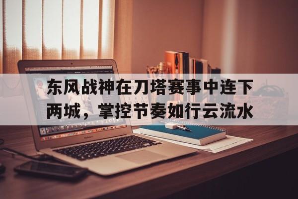 东风战神在刀塔赛事中连下两城，掌控节奏如行云流水